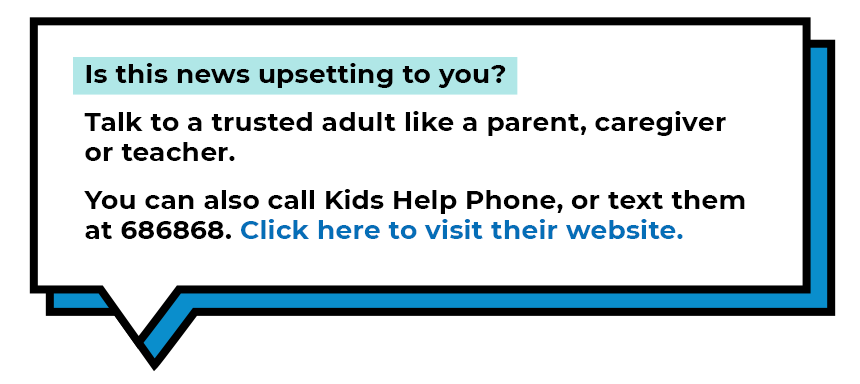  Is this news upsetting to you? Talk to a trusted adult like a parent, caregiver or a teacher. You can also call Kids Help Phone, or text them at 686868. Click here to visit their website.